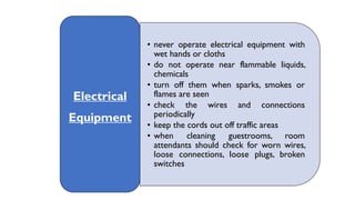 • never operate electrical equipment with
wet hands or cloths
• do not operate near flammable liquids,
chemicals
• turn off them when sparks, smokes or
flames are seen
• check the wires and connections
periodically
• keep the cords out off traffic areas
• when cleaning guestrooms, room
attendants should check for worn wires,
loose connections, loose plugs, broken
switches
Electrical
Equipment
 