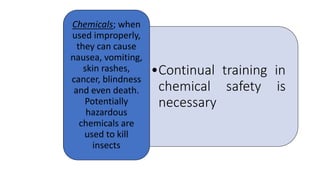 •Continual training in
chemical safety is
necessary
Chemicals; when
used improperly,
they can cause
nausea, vomiting,
skin rashes,
cancer, blindness
and even death.
Potentially
hazardous
chemicals are
used to kill
insects
 