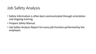 Job Safety Analysis
• Safety information is often best communicated through orientation
and ongoing training.
• Prepare Safety Manual
• Job Safety Analysis Report list every job function performed by the
employee.
 