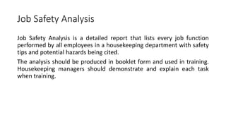Job Safety Analysis
Job Safety Analysis is a detailed report that lists every job function
performed by all employees in a housekeeping department with safety
tips and potential hazards being cited.
The analysis should be produced in booklet form and used in training.
Housekeeping managers should demonstrate and explain each task
when training.
 
