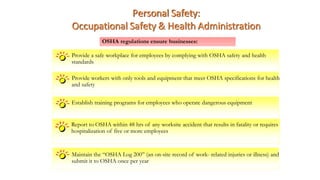 Provide a safe workplace for employees by complying with OSHA safety and health
standards
Personal Safety:
Occupational Safety & Health Administration
OSHA regulations ensure businesses:
Provide workers with only tools and equipment that meet OSHA specifications for health
and safety
Establish training programs for employees who operate dangerous equipment
Report to OSHA within 48 hrs of any worksite accident that results in fatality or requires
hospitalization of five or more employees
Maintain the “OSHA Log 200” (an on-site record of work- related injuries or illness) and
submit it to OSHA once per year
 