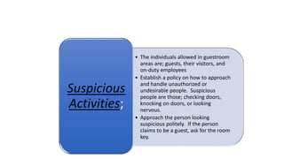 • The individuals allowed in guestroom
areas are; guests, their visitors, and
on-duty employees
• Establish a policy on how to approach
and handle unauthorized or
undesirable people. Suspicious
people are those; checking doors,
knocking on doors, or looking
nervous.
• Approach the person looking
suspicious politely. If the person
claims to be a guest, ask for the room
key.
Suspicious
Activities;
 