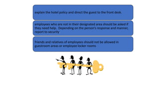 explain the hotel policy and direct the guest to the front desk.
employees who are not in their designated area should be asked if
they need help. Depending on the person’s response and manner,
report to security.
friends and relatives of employees should not be allowed in
guestroom areas or employee locker rooms
 