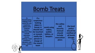 Bomb Treats
As
housekeeping,
helping in the
search for any
suspicious
objects that
could be
bombs.
Searches often
include
stairways,
closets,
ashtrays, trash
containers,
elevators, exit
areas, window
sills
if a
suspicious
looking
object is
found, it
should not
be touched
or moved,
notify the
person in
charge of
the search
team
avoid using
radios,
walkie-
talkies, or
beepers
the safety
and
security
manual
should
include
evacuation
plans
the local
police
should be
notified of
all bomb
threats
 