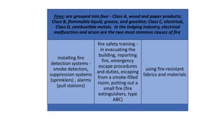 Fires; are grouped into four - Class A, wood and paper products;
Class B, flammable liquid, grease, and gasoline; Class C, electrical,
Class D, combustible metals. In the lodging industry, electrical
malfunction and arson are the two most common causes of fire.
installing fire
detection systems -
smoke detectors,
suppression systems
(sprinklers) , alarms
(pull stations)
fire safety training -
in evacuating the
building, reporting
fire, emergency
escape procedures
and duties, escaping
from a smoke-filled
room, putting out a
small fire (fire
extinguishers, type
ABC)
using fire-resistant
fabrics and materials
 