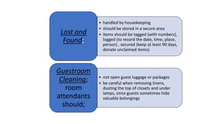 • handled by housekeeping
• should be stored in a secure area
• items should be tagged (with numbers),
logged (to record the date, time, place,
person) , secured (keep at least 90 days,
donate unclaimed items)
Lost and
Found;
• not open guest luggage or packages
• be careful when removing linens,
dusting the top of closets and under
lamps, since guests sometimes hide
valuable belongings
Guestroom
Cleaning;
room
attendants
should;
 