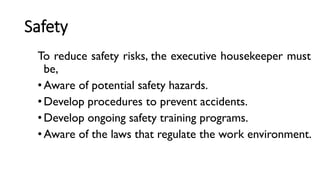 Safety
To reduce safety risks, the executive housekeeper must
be,
• Aware of potential safety hazards.
• Develop procedures to prevent accidents.
• Develop ongoing safety training programs.
• Aware of the laws that regulate the work environment.
 