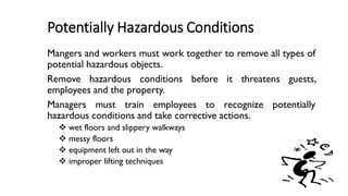Potentially Hazardous Conditions
Mangers and workers must work together to remove all types of
potential hazardous objects.
Remove hazardous conditions before it threatens guests,
employees and the property.
Managers must train employees to recognize potentially
hazardous conditions and take corrective actions.
❖ wet floors and slippery walkways
❖ messy floors
❖ equipment left out in the way
❖ improper lifting techniques
 