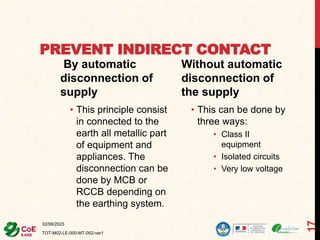 PREVENT INDIRECT CONTACT
By automatic
disconnection of
supply
• This principle consist
in connected to the
earth all metallic part
of equipment and
appliances. The
disconnection can be
done by MCB or
RCCB depending on
the earthing system.
Without automatic
disconnection of
the supply
• This can be done by
three ways:
• Class II
equipment
• Isolated circuits
• Very low voltage
02/06/2023
TOT-M02-LE-000-MT-002-ver1
17
 
