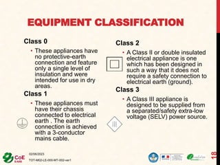 EQUIPMENT CLASSIFICATION
Class 0
• These appliances have
no protective-earth
connection and feature
only a single level of
insulation and were
intended for use in dry
areas.
Class 1
• These appliances must
have their chassis
connected to electrical
earth . The earth
connection is achieved
with a 3-conductor
mains cable.
Class 2
• A Class II or double insulated
electrical appliance is one
which has been designed in
such a way that it does not
require a safety connection to
electrical earth (ground).
Class 3
• A Class III appliance is
designed to be supplied from
a separated/safety extra-low
voltage (SELV) power source.
02/06/2023
TOT-M02-LE-000-MT-002-ver1
18
 