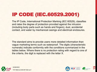 IP CODE (IEC.60529.2001)
02/06/2023
TOT-M02-LE-000-MT-002-ver1
19
The IP Code, International Protection Marking (IEC 60529), classifies
and rates the degree of protection provided against the intrusion
(including body parts such as hands and fingers), dust, accidental
contact, and water by mechanical casings and electrical enclosures.
The standard aims to provide users more detailed information than
vague marketing terms such as waterproof. The digits (characteristic
numerals) indicate conformity with the conditions summarized in the
tables below. Where there is no protection rating with regard to one of
the criteria, the digit is replaced with the letter X.
 