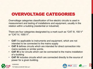 OVERVOLTAGE CATEGORIES
02/06/2023
TOT-M02-LE-000-MT-002-ver1
22
Overvoltage categories classification of live electric circuits is used in
measurement and testing of installations and equipment, usually in the
relation within a building (residential or industrial)
There are four categories designated by a mark such as “CAT III, 150 V"
or "CAT IV, 1000 V".
• CAT I is applicable to instruments and equipment, which are not
intended to be connected to the mains supply
• CAT II defines circuits which are intended for direct connection into
mains sockets or similar points.
• CAT III is for circuits which can be connected to the mains installation
of a building
• CAT IV includes circuits which are connected directly to the source of
power for a given building.
 