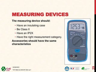 MEASURING DEVICES
The measuring device should:
• Have an insulating case
• Be Class II
• Have an IP2X
• Have the right measurement category.
Accessories should have the same
characteristics
02/06/2023
TOT-M02-LE-000-MT-002-ver1
29
 