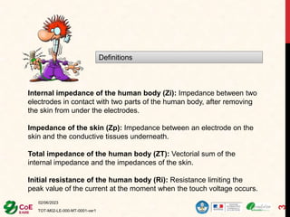 02/06/2023
TOT-M02-LE-000-MT-0001-ver1
3
Definitions
Internal impedance of the human body (Zi): Impedance between two
electrodes in contact with two parts of the human body, after removing
the skin from under the electrodes.
Impedance of the skin (Zp): Impedance between an electrode on the
skin and the conductive tissues underneath.
Total impedance of the human body (ZT): Vectorial sum of the
internal impedance and the impedances of the skin.
Initial resistance of the human body (Ri): Resistance limiting the
peak value of the current at the moment when the touch voltage occurs.
 