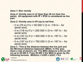Zone 1: Non vicinity
Zone 4: Vicinity area in LV (less than 30 cm from live
parts). All equipment with IP < IP2X is considered as live
part.
Zone 2: Vicinity area in HV (up to red line)
• 2 m (79 in) if U < 50 000 V (3 m -118 In – for
aerial wire)
• 3 m (118 in) if U < 250 000 V (5 m -197 In – for
aerial wire)
• 4 m (157 in) if U < 400 000 V (5 m -197 In – for
aerial wire)
• 5 m (197 in) if U < 750 000 V (5 m -197 In – for
aerial wire)
Zone 3 : This is the distance between the live part and
the Minimum Distance Approach (MDA). In this area
there a risk of electric arc. The MDA distance is 60 cm (24
in) up to 50 000 V. From 50 000 V the MDA is given by the
following formula: MDA(m) = 0,005 x U(kV) + 0,5
02/06/2023
TOT-M02-LE-000-MT-002-ver1
31
 