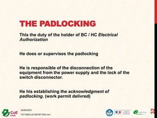 THE PADLOCKING
This the duty of the holder of BC / HC Electrical
Authorization
He does or supervises the padlocking
He is responsible of the disconnection of the
equipment from the power supply and the lock of the
switch disconnector.
He his establishing the acknowledgment of
padlocking. (work permit delivred)
02/06/2023
TOT-M02-LE-000-MT-002-ver1
32
 