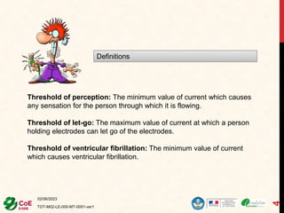 02/06/2023
TOT-M02-LE-000-MT-0001-ver1
4
Definitions
Threshold of perception: The minimum value of current which causes
any sensation for the person through which it is flowing.
Threshold of let-go: The maximum value of current at which a person
holding electrodes can let go of the electrodes.
Threshold of ventricular fibrillation: The minimum value of current
which causes ventricular fibrillation.
 