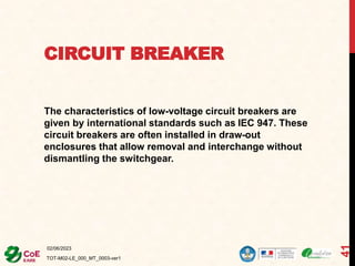 CIRCUIT BREAKER
The characteristics of low-voltage circuit breakers are
given by international standards such as IEC 947. These
circuit breakers are often installed in draw-out
enclosures that allow removal and interchange without
dismantling the switchgear.
02/06/2023
TOT-M02-LE_000_MT_0003-ver1
41
 