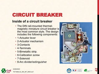 CIRCUIT BREAKER
Inside of a circuit breaker
• The DIN rail-mounted thermal-
magnetic miniature circuit breaker is
the most common style. The design
includes the following components:
• 1-Actuator lever
• 2-Actuator mechanism
• 3-Contacts
• 4-Terminals
• 5-Bimetallic strip.
• 6-Calibration screw
• 7-Solenoid
• 8-Arc divider/extinguisher
02/06/2023
TOT-M02-LE_000_MT_0003-ver1
42
 