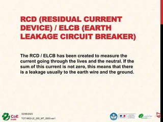 RCD (RESIDUAL CURRENT
DEVICE) / ELCB (EARTH
LEAKAGE CIRCUIT BREAKER)
The RCD / ELCB has been created to measure the
current going through the lives and the neutral. If the
sum of this current is not zero, this means that there
is a leakage usually to the earth wire and the ground.
02/06/2023
TOT-M02-LE_000_MT_0003-ver1
47
 