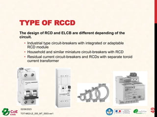 TYPE OF RCCD
The design of RCD and ELCB are different depending of the
circuit.
• Industrial type circuit-breakers with integrated or adaptable
RCD module
• Household and similar miniature circuit-breakers with RCD
• Residual current circuit-breakers and RCDs with separate toroid
current transformer
02/06/2023
TOT-M02-LE_000_MT_0003-ver1
49
 