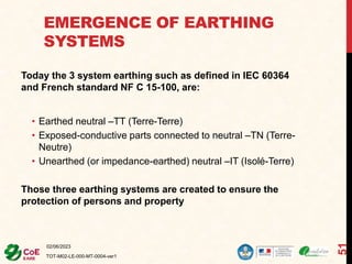 EMERGENCE OF EARTHING
SYSTEMS
Today the 3 system earthing such as defined in IEC 60364
and French standard NF C 15-100, are:
• Earthed neutral –TT (Terre-Terre)
• Exposed-conductive parts connected to neutral –TN (Terre-
Neutre)
• Unearthed (or impedance-earthed) neutral –IT (Isolé-Terre)
Those three earthing systems are created to ensure the
protection of persons and property
02/06/2023
TOT-M02-LE-000-MT-0004-ver1
51
 