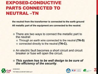 EXPOSED-CONDUCTIVE
PARTS CONNECTED TO
NEUTRAL –TN
the neutral from the transformer is connected to the earth ground
All metallic part of the equipment are connected to the neutral.
02/06/2023
TOT-M02-LE-000-MT-0004-ver1
54
 There are two ways to connect the metallic part to
the neutral:
 Through an earth wire connected to the neutral (TN-S)
 connected directly to the neutral (TN-C).
 An electric fault becomes a short circuit and circuit
breaker or fuse will open the circuit.
 This system has to be well design to be sure of
the efficiency of the security.
 