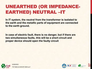 UNEARTHED (OR IMPEDANCE-
EARTHED) NEUTRAL –IT
In IT system, the neutral from the transformer is isolated to
the earth and the metallic parts of equipment are connected
to the earth ground.
In case of electric fault, there is no danger, but if there are
two simultaneous faults, this will be a short circuit and
proper device should open the faulty circuit
02/06/2023
TOT-M02-LE-000-MT-0004-ver1
57
 