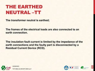 THE EARTHED
NEUTRAL –TT
The transformer neutral is earthed;
The frames of the electrical loads are also connected to an
earth connection.
The insulation fault current is limited by the impedance of the
earth connections and the faulty part is disconnected by a
Residual Current Device (RCD).
02/06/2023
TOT-M02-LE-000-MT-0004-ver1
60
 