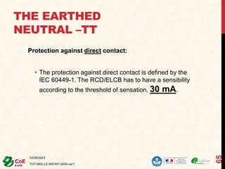 THE EARTHED
NEUTRAL –TT
Protection against direct contact:
• The protection against direct contact is defined by the
IEC 60449-1. The RCD/ELCB has to have a sensibility
according to the threshold of sensation, 30 mA.
02/06/2023
TOT-M02-LE-000-MT-0004-ver1
65
 