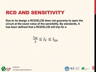 RCD AND SENSITIVITY
Due to its design a RCD/ELCB does not guaranty to open the
circuit at the exact value of the sensibility. By standards, it
has been defined that a RCD/ELCB will trip for a
𝐼∆𝑛
2
≤ 𝐼𝐹 ≤ 𝐼∆𝑛
02/06/2023
TOT-M02-LE-000-MT-0004-ver1
66
 