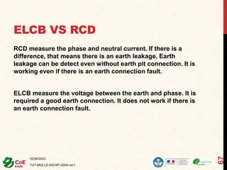 ELCB VS RCD
RCD measure the phase and neutral current. If there is a
difference, that means there is an earth leakage. Earth
leakage can be detect even without earth pit connection. It is
working even if there is an earth connection fault.
ELCB measure the voltage between the earth and phase. It is
required a good earth connection. It does not work if there is
an earth connection fault.
02/06/2023
TOT-M02-LE-000-MT-0004-ver1
67
 