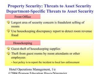 Hotel Operations Management, 1/e
Guest-theft of housekeeping supplies
Theft from guest rooms by room attendants or other
employees
- best policy is to report the incident to local law enforcement
Largest area of security concern is fraudulent selling of
rooms
Use housekeeping discrepancy report to detect room revenue
fraud
Front Office
Property Security: Threats to Asset Security
Department-Specific Threats to Asset Security
Housekeeping
 