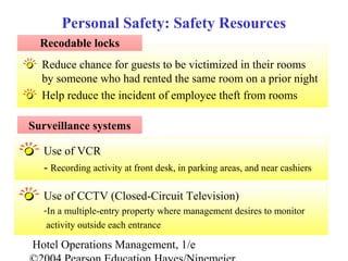 Hotel Operations Management, 1/e
Reduce chance for guests to be victimized in their rooms
by someone who had rented the same room on a prior night
Help reduce the incident of employee theft from rooms
Personal Safety: Safety Resources
Recodable locks
Surveillance systems
Use of VCR
- Recording activity at front desk, in parking areas, and near cashiers
Use of CCTV (Closed-Circuit Television)
-In a multiple-entry property where management desires to monitor
activity outside each entrance
 