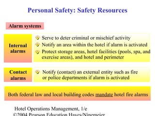 Hotel Operations Management, 1/e
Internal
alarms
Alarm systems
Notify (contact) an external entity such as fire
or police departments if alarm is activated
Contact
alarms
Personal Safety: Safety Resources
Serve to deter criminal or mischief activity
Notify an area within the hotel if alarm is activated
Protect storage areas, hotel facilities (pools, spa, and
exercise areas), and hotel and perimeter
Both federal law and local building codes mandate hotel fire alarms
 