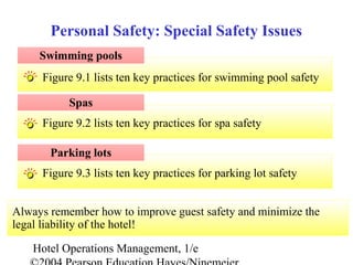 Hotel Operations Management, 1/e
Figure 9.3 lists ten key practices for parking lot safety
Figure 9.2 lists ten key practices for spa safety
Figure 9.1 lists ten key practices for swimming pool safety
Swimming pools
Personal Safety: Special Safety Issues
Spas
Parking lots
Always remember how to improve guest safety and minimize the
legal liability of the hotel!
 