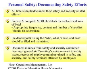 Hotel Operations Management, 1/e
All hotels should document their safety and security related
efforts!
Personal Safety: Documenting Safety Efforts
Prepare & complete MOD checklists for each critical area
of hotel
- Appropriate frequency, content and number of checklist
should be determined
Incident reports listing the “who, what, where, and how”
should be filed and maintained
Document minutes from safety and security committee
meetings, general staff meeting’s notes relevant to safety
issues, records of employee training related to safety and
security, and safety seminars attended by employees
 