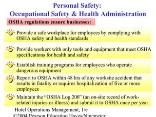 Hotel Operations Management, 1/e
Provide a safe workplace for employees by complying with
OSHA safety and health standards
Personal Safety:
Occupational Safety & Health Administration
OSHA regulations ensure businesses:
Provide workers with only tools and equipment that meet OSHA
specifications for health and safety
Establish training programs for employees who operate
dangerous equipment
Report to OSHA within 48 hrs of any worksite accident that
results in fatality or requires hospitalization of five or more
employees
Maintain the “OSHA Log 200” (an on-site record of work-
related injuries or illness) and submit it to OSHA once per year
 