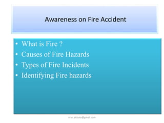 Awareness on Fire Accident
• What is Fire ?
• Causes of Fire Hazards
• Types of Fire Incidents
• Identifying Fire hazards
er.vs.ekbote@gmail.com
 