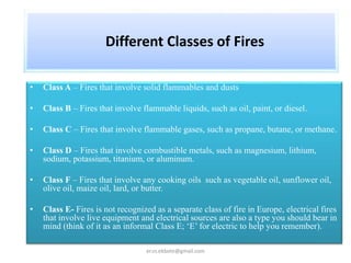 Different Classes of Fires
• Class A – Fires that involve solid flammables and dusts
• Class B – Fires that involve flammable liquids, such as oil, paint, or diesel.
• Class C – Fires that involve flammable gases, such as propane, butane, or methane.
• Class D – Fires that involve combustible metals, such as magnesium, lithium,
sodium, potassium, titanium, or aluminum.
• Class F – Fires that involve any cooking oils such as vegetable oil, sunflower oil,
olive oil, maize oil, lard, or butter.
• Class E- Fires is not recognized as a separate class of fire in Europe, electrical fires
that involve live equipment and electrical sources are also a type you should bear in
mind (think of it as an informal Class E; ‘E’ for electric to help you remember).
er.vs.ekbote@gmail.com
 