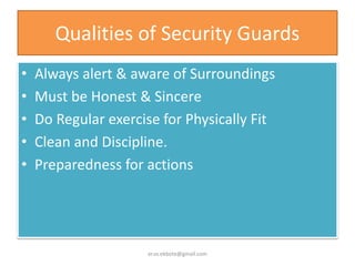 Qualities of Security Guards
• Always alert & aware of Surroundings
• Must be Honest & Sincere
• Do Regular exercise for Physically Fit
• Clean and Discipline.
• Preparedness for actions
er.vs.ekbote@gmail.com
 