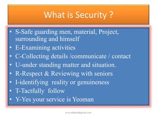 What is Security ?
• S-Safe guarding men, material, Project,
surrounding and himself
• E-Examining activities
• C-Collecting details /communicate / contact
• U-under standing matter and situation.
• R-Respect & Reviewing with seniors
• I-identifying reality or genuineness
• T-Tactfully follow
• Y-Yes your service is Yeoman
er.vs.ekbote@gmail.com
 