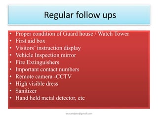 Regular follow ups
• Proper condition of Guard house / Watch Tower
• First aid box
• Visitors’ instruction display
• Vehicle Inspection mirror
• Fire Extinguishers
• Important contact numbers
• Remote camera -CCTV
• High visible dress
• Sanitizer
• Hand held metal detector, etc
er.vs.ekbote@gmail.com
 