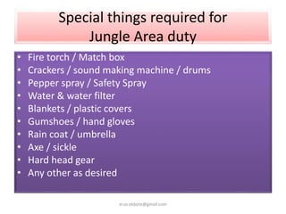 Special things required for
Jungle Area duty
• Fire torch / Match box
• Crackers / sound making machine / drums
• Pepper spray / Safety Spray
• Water & water filter
• Blankets / plastic covers
• Gumshoes / hand gloves
• Rain coat / umbrella
• Axe / sickle
• Hard head gear
• Any other as desired
er.vs.ekbote@gmail.com
 