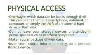 PHYSICAL ACCESS
•One way in which data can be lost is through theft.
This can be the theft of a smartphone, notebook or
computer, or simply the theft of an external hard
drive or flash disk.
•Do not leave your storage devices unattended in
public spaces such as in school computers.
•Make regular backups of your data.
Never store critical information only on a portable
storage device.
 