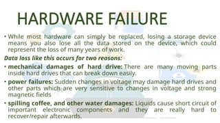 HARDWARE FAILURE
• While most hardware can simply be replaced, losing a storage device
means you also lose all the data stored on the device, which could
represent the loss of many years of work.
Data loss like this occurs for two reasons:
• mechanical damages of hard drive: There are many moving parts
inside hard drives that can break down easily.
• power failures: Sudden changes in voltage may damage hard drives and
other parts which are very sensitive to changes in voltage and strong
magnetic fields
• spilling coffee, and other water damages: Liquids cause short circuit of
important electronic components and they are really hard to
recover/repair afterwards.
 