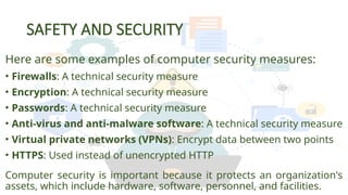 SAFETY AND SECURITY
Here are some examples of computer security measures:
• Firewalls: A technical security measure
• Encryption: A technical security measure
• Passwords: A technical security measure
• Anti-virus and anti-malware software: A technical security measure
• Virtual private networks (VPNs): Encrypt data between two points
• HTTPS: Used instead of unencrypted HTTP
Computer security is important because it protects an organization's
assets, which include hardware, software, personnel, and facilities.
 
