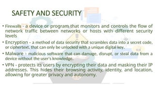 SAFETY AND SECURITY
• Firewalls - a device or program that monitors and controls the flow of
network traffic between networks or hosts with different security
levels
• Encryption - a method of data security that scrambles data into a secret code,
or ciphertext, that can only be unlocked with a unique digital key.
• Malware - malicious software that can damage, disrupt, or steal data from a
device without the user's knowledge.
• VPN - protects its users by encrypting their data and masking their IP
addresses. This hides their browsing activity, identity, and location,
allowing for greater privacy and autonomy.
 