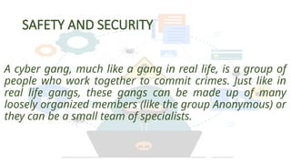 SAFETY AND SECURITY
A cyber gang, much like a gang in real life, is a group of
people who work together to commit crimes. Just like in
real life gangs, these gangs can be made up of many
loosely organized members (like the group Anonymous) or
they can be a small team of specialists.
 