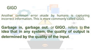 GIGO
Another common error made by humans is capturing
incorrect information. This is more commonly called GIGO.
Garbage in, garbage out, or GIGO, refers to the
idea that in any system, the quality of output is
determined by the quality of the input.
 